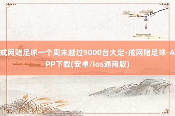 戒网赌足球一个周末越过9000台大定-戒网赌足球-APP下载(安卓/ios通用版)