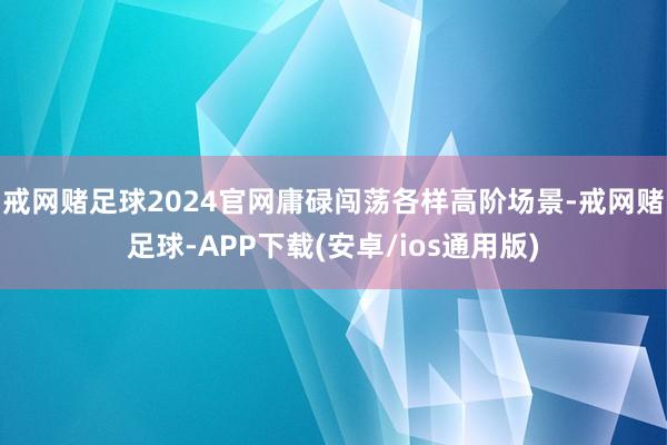 戒网赌足球2024官网庸碌闯荡各样高阶场景-戒网赌足球-APP下载(安卓/ios通用版)