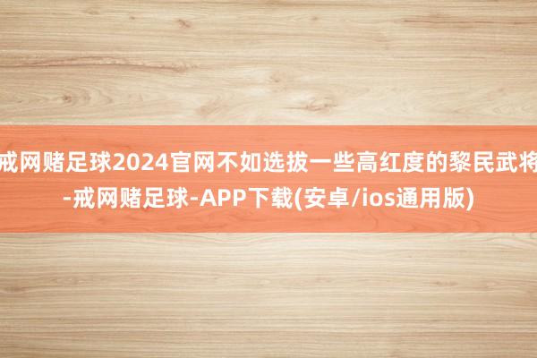 戒网赌足球2024官网不如选拔一些高红度的黎民武将-戒网赌足球-APP下载(安卓/ios通用版)