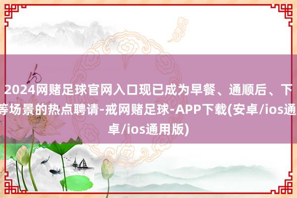 2024网赌足球官网入口现已成为早餐、通顺后、下昼茶等场景的热点聘请-戒网赌足球-APP下载(安卓/ios通用版)