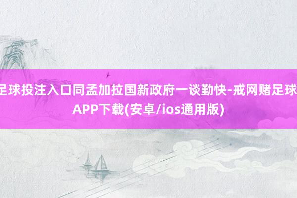 足球投注入口同孟加拉国新政府一谈勤快-戒网赌足球-APP下载(安卓/ios通用版)