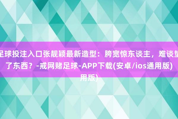 足球投注入口张靓颖最新造型：胯宽惊东谈主，难谈垫了东西？-戒网赌足球-APP下载(安卓/ios通用版)