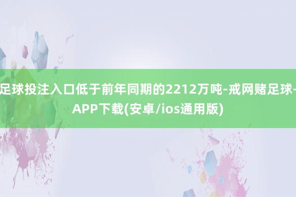 足球投注入口低于前年同期的2212万吨-戒网赌足球-APP下载(安卓/ios通用版)