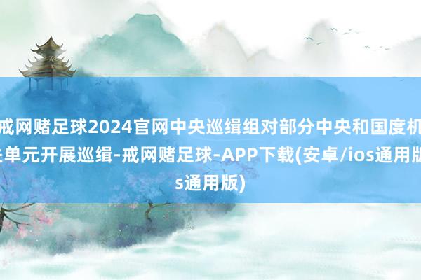 戒网赌足球2024官网中央巡缉组对部分中央和国度机关单元开展巡缉-戒网赌足球-APP下载(安卓/ios通用版)