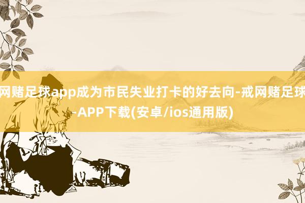 网赌足球app成为市民失业打卡的好去向-戒网赌足球-APP下载(安卓/ios通用版)