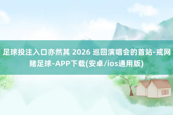 足球投注入口亦然其 2026 巡回演唱会的首站-戒网赌足球-APP下载(安卓/ios通用版)