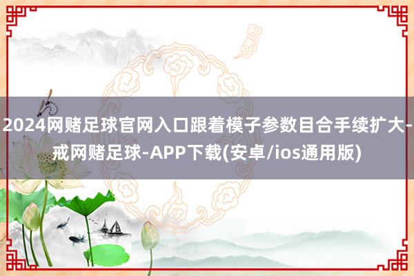 2024网赌足球官网入口跟着模子参数目合手续扩大-戒网赌足球-APP下载(安卓/ios通用版)