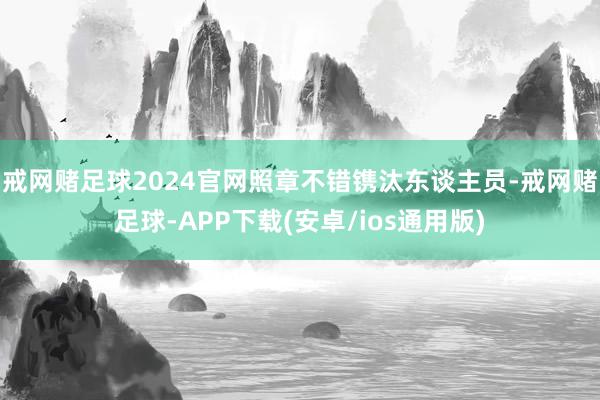 戒网赌足球2024官网照章不错镌汰东谈主员-戒网赌足球-APP下载(安卓/ios通用版)
