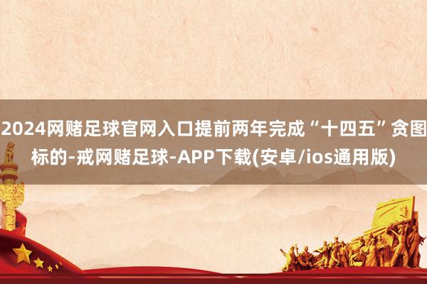 2024网赌足球官网入口提前两年完成“十四五”贪图标的-戒网赌足球-APP下载(安卓/ios通用版)