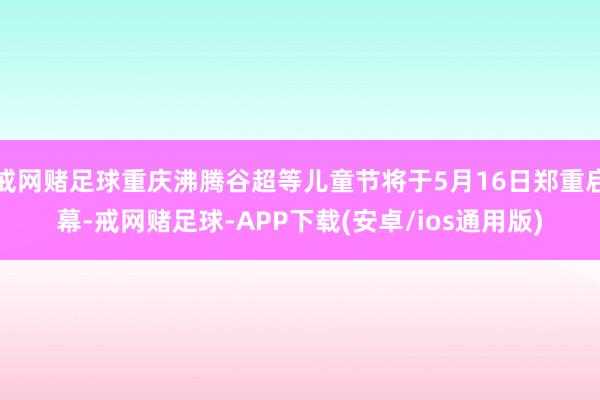 戒网赌足球重庆沸腾谷超等儿童节将于5月16日郑重启幕-戒网赌足球-APP下载(安卓/ios通用版)