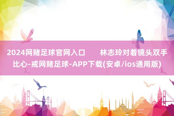 2024网赌足球官网入口       林志玲对着镜头双手比心-戒网赌足球-APP下载(安卓/ios通用版)
