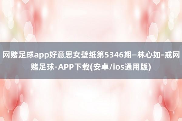 网赌足球app好意思女壁纸第5346期—林心如-戒网赌足球-APP下载(安卓/ios通用版)