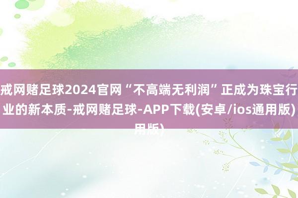 戒网赌足球2024官网“不高端无利润”正成为珠宝行业的新本质-戒网赌足球-APP下载(安卓/ios通用版)