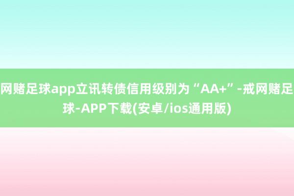 网赌足球app立讯转债信用级别为“AA+”-戒网赌足球-APP下载(安卓/ios通用版)