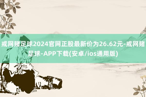 戒网赌足球2024官网正股最新价为26.62元-戒网赌足球-APP下载(安卓/ios通用版)