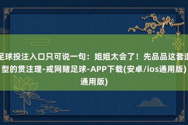 足球投注入口只可说一句：姐姐太会了！先品品这套造型的贯注理-戒网赌足球-APP下载(安卓/ios通用版)