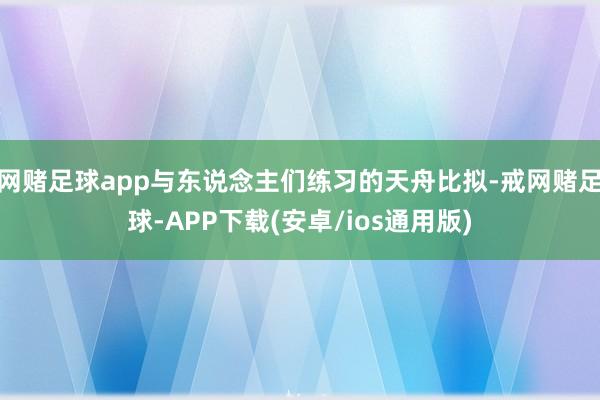 网赌足球app与东说念主们练习的天舟比拟-戒网赌足球-APP下载(安卓/ios通用版)