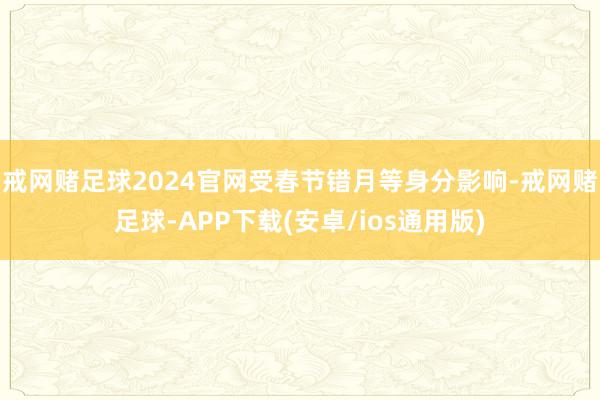 戒网赌足球2024官网受春节错月等身分影响-戒网赌足球-APP下载(安卓/ios通用版)