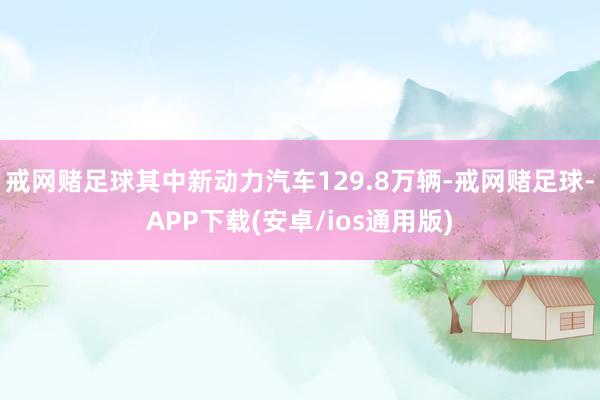 戒网赌足球其中新动力汽车129.8万辆-戒网赌足球-APP下载(安卓/ios通用版)