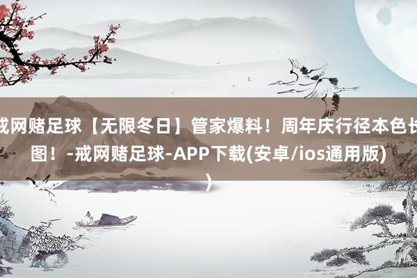 戒网赌足球【无限冬日】管家爆料！周年庆行径本色长图！-戒网赌足球-APP下载(安卓/ios通用版)