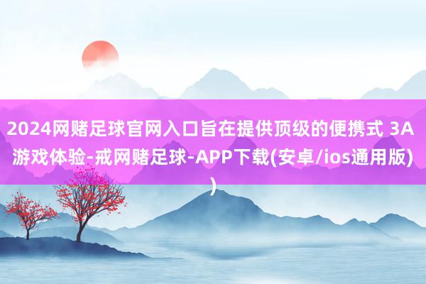 2024网赌足球官网入口旨在提供顶级的便携式 3A 游戏体验-戒网赌足球-APP下载(安卓/ios通用版)