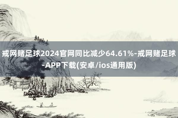 戒网赌足球2024官网同比减少64.61%-戒网赌足球-APP下载(安卓/ios通用版)