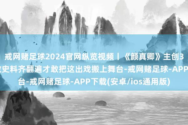 戒网赌足球2024官网纵览视频丨《颜真卿》主创3年推翻十几稿，把悉数史料齐翻遍才敢把这出戏搬上舞台-戒网赌足球-APP下载(安卓/ios通用版)