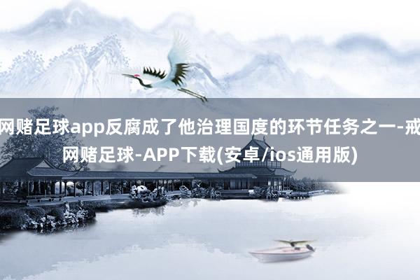 网赌足球app反腐成了他治理国度的环节任务之一-戒网赌足球-APP下载(安卓/ios通用版)