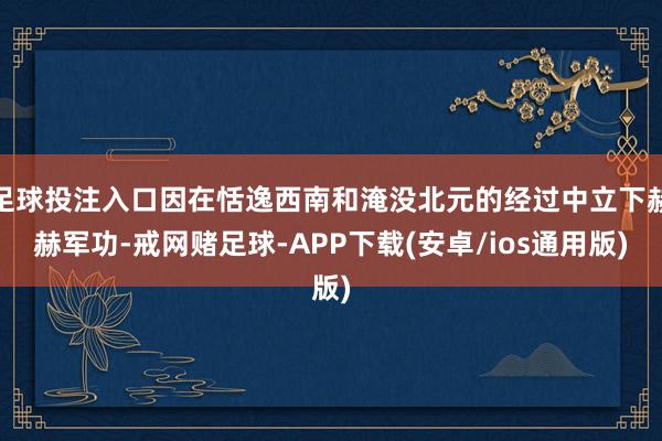 足球投注入口因在恬逸西南和淹没北元的经过中立下赫赫军功-戒网赌足球-APP下载(安卓/ios通用版)