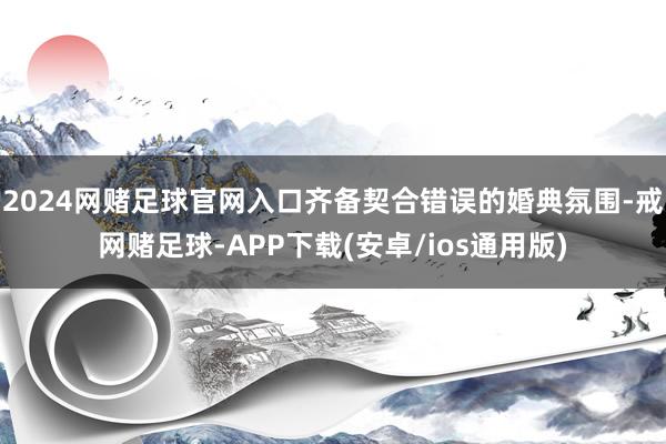 2024网赌足球官网入口齐备契合错误的婚典氛围-戒网赌足球-APP下载(安卓/ios通用版)