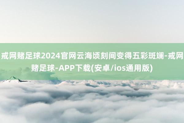 戒网赌足球2024官网云海顷刻间变得五彩斑斓-戒网赌足球-APP下载(安卓/ios通用版)