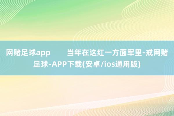 网赌足球app        当年在这红一方面军里-戒网赌足球-APP下载(安卓/ios通用版)