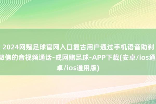 2024网赌足球官网入口复古用户通过手机语音助剃头起微信的音视频通话-戒网赌足球-APP下载(安卓/ios通用版)
