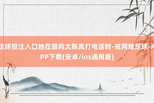 足球投注入口她在跟向太陈岚打电话时-戒网赌足球-APP下载(安卓/ios通用版)