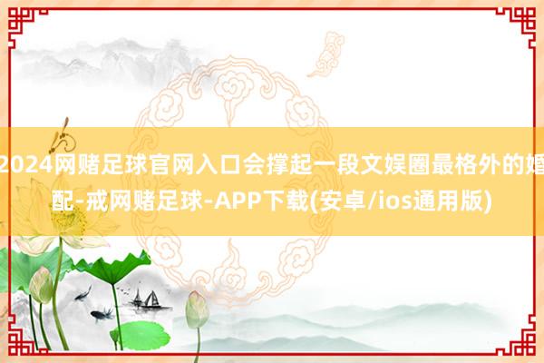 2024网赌足球官网入口会撑起一段文娱圈最格外的婚配-戒网赌足球-APP下载(安卓/ios通用版)