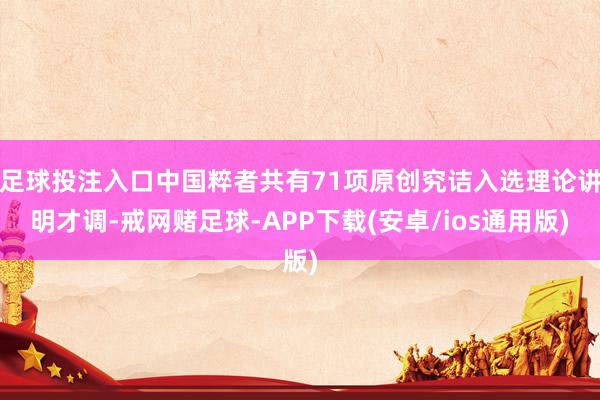 足球投注入口中国粹者共有71项原创究诘入选理论讲明才调-戒网赌足球-APP下载(安卓/ios通用版)