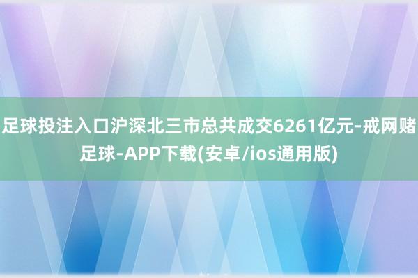 足球投注入口沪深北三市总共成交6261亿元-戒网赌足球-APP下载(安卓/ios通用版)