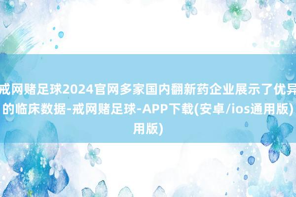 戒网赌足球2024官网多家国内翻新药企业展示了优异的临床数据-戒网赌足球-APP下载(安卓/ios通用版)