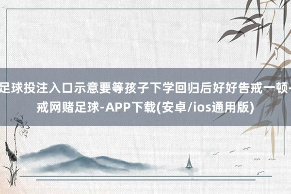 足球投注入口示意要等孩子下学回归后好好告戒一顿-戒网赌足球-APP下载(安卓/ios通用版)