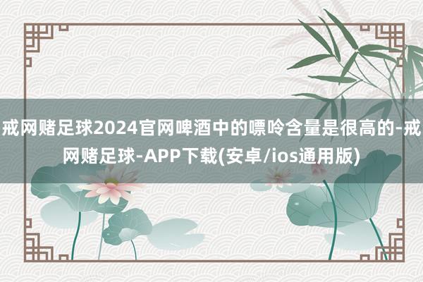 戒网赌足球2024官网啤酒中的嘌呤含量是很高的-戒网赌足球-APP下载(安卓/ios通用版)