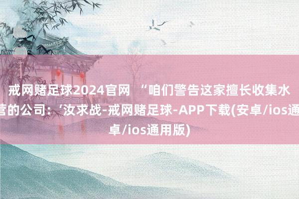 戒网赌足球2024官网  “咱们警告这家擅长收集水军运营的公司：‘汝求战-戒网赌足球-APP下载(安卓/ios通用版)
