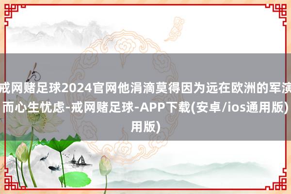 戒网赌足球2024官网他涓滴莫得因为远在欧洲的军演而心生忧虑-戒网赌足球-APP下载(安卓/ios通用版)