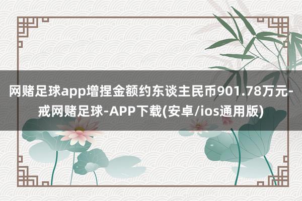 网赌足球app增捏金额约东谈主民币901.78万元-戒网赌足球-APP下载(安卓/ios通用版)