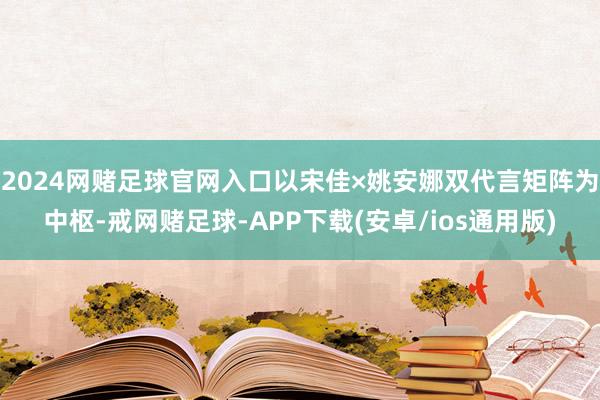2024网赌足球官网入口以宋佳×姚安娜双代言矩阵为中枢-戒网赌足球-APP下载(安卓/ios通用版)