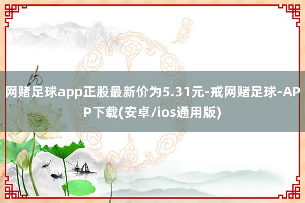 网赌足球app正股最新价为5.31元-戒网赌足球-APP下载(安卓/ios通用版)