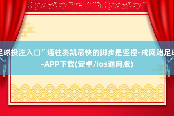 足球投注入口”通往奏凯最快的脚步是坚捏-戒网赌足球-APP下载(安卓/ios通用版)