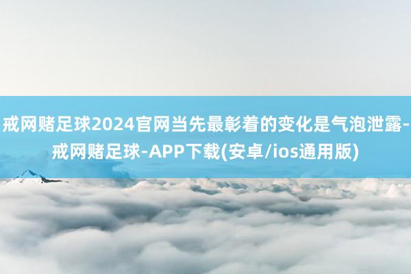 戒网赌足球2024官网当先最彰着的变化是气泡泄露-戒网赌足球-APP下载(安卓/ios通用版)