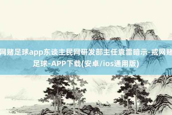 网赌足球app东谈主民网研发部主任袁雷暗示-戒网赌足球-APP下载(安卓/ios通用版)