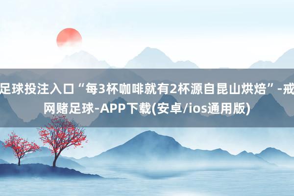 足球投注入口“每3杯咖啡就有2杯源自昆山烘焙”-戒网赌足球-APP下载(安卓/ios通用版)