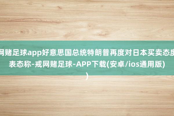 网赌足球app好意思国总统特朗普再度对日本买卖态度表态称-戒网赌足球-APP下载(安卓/ios通用版)